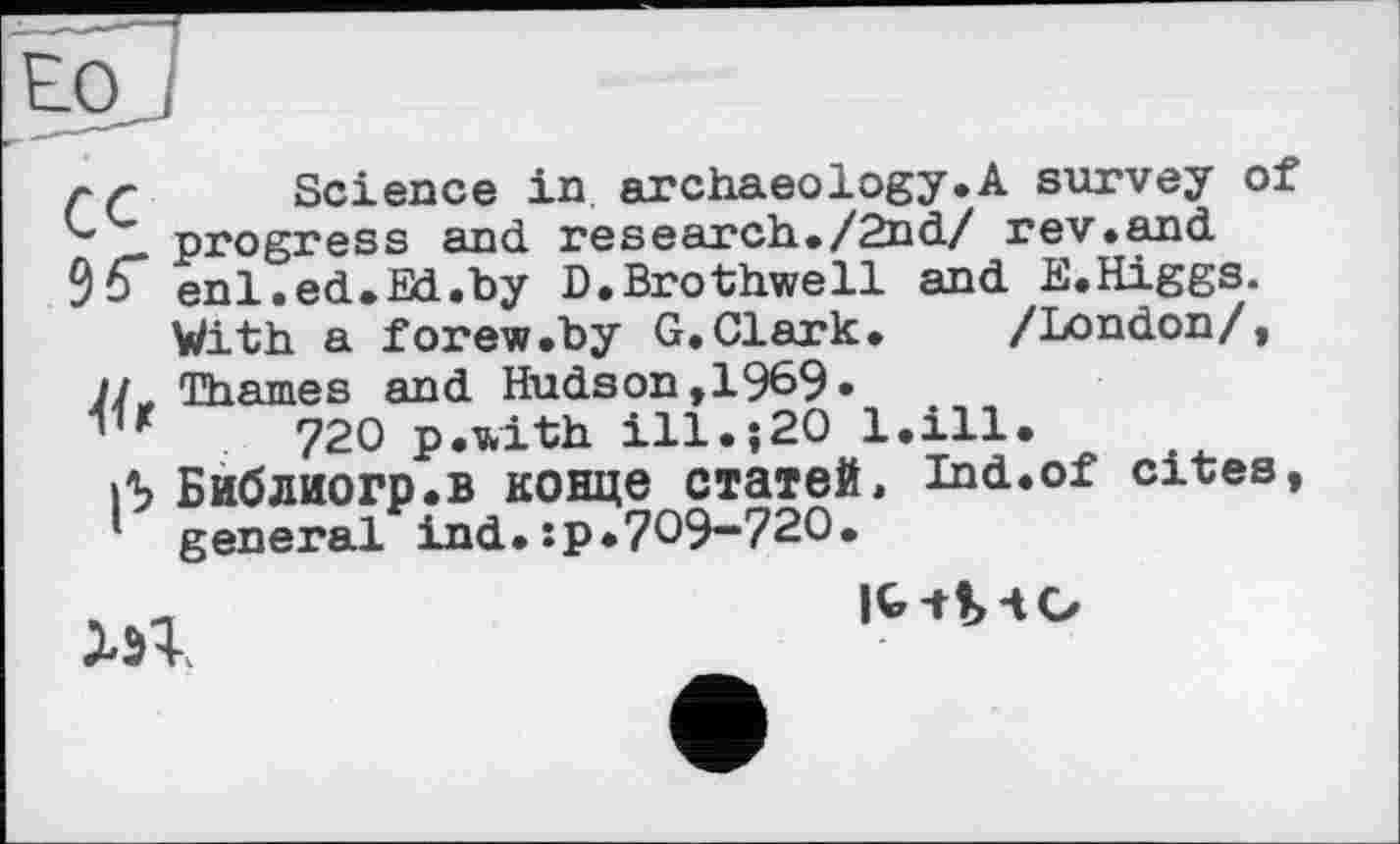 ﻿EO J
çq Science in archaeology.A survey of progress and research ./2nd/ rev.and enl.ed.Ed.by D.Brothwell and E.Higgs. With a forew.by G.Clark. /London/,
JJ, Thames and Hudson, 1969«
720 p.with ill.;20 l.ill.
Л Библиогр.в конце статей, Ind.of cites, general ind.:p.709-720.

